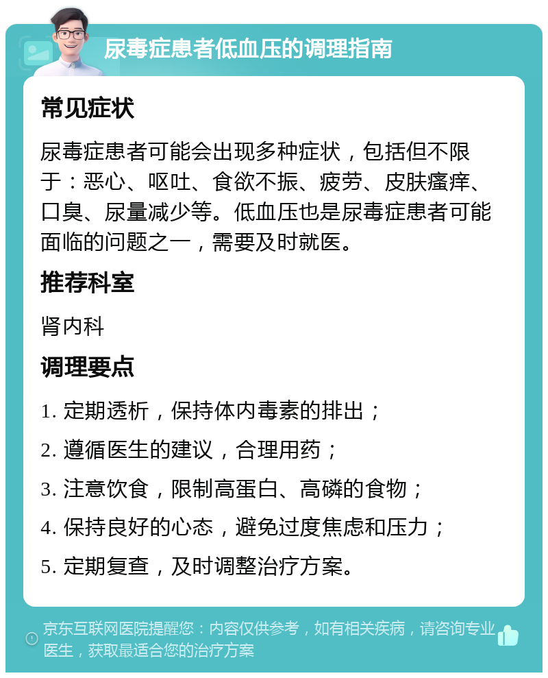 尿毒症患者低血压的调理指南 常见症状 尿毒症患者可能会出现多种症状，包括但不限于：恶心、呕吐、食欲不振、疲劳、皮肤瘙痒、口臭、尿量减少等。低血压也是尿毒症患者可能面临的问题之一，需要及时就医。 推荐科室 肾内科 调理要点 1. 定期透析，保持体内毒素的排出； 2. 遵循医生的建议，合理用药； 3. 注意饮食，限制高蛋白、高磷的食物； 4. 保持良好的心态，避免过度焦虑和压力； 5. 定期复查，及时调整治疗方案。