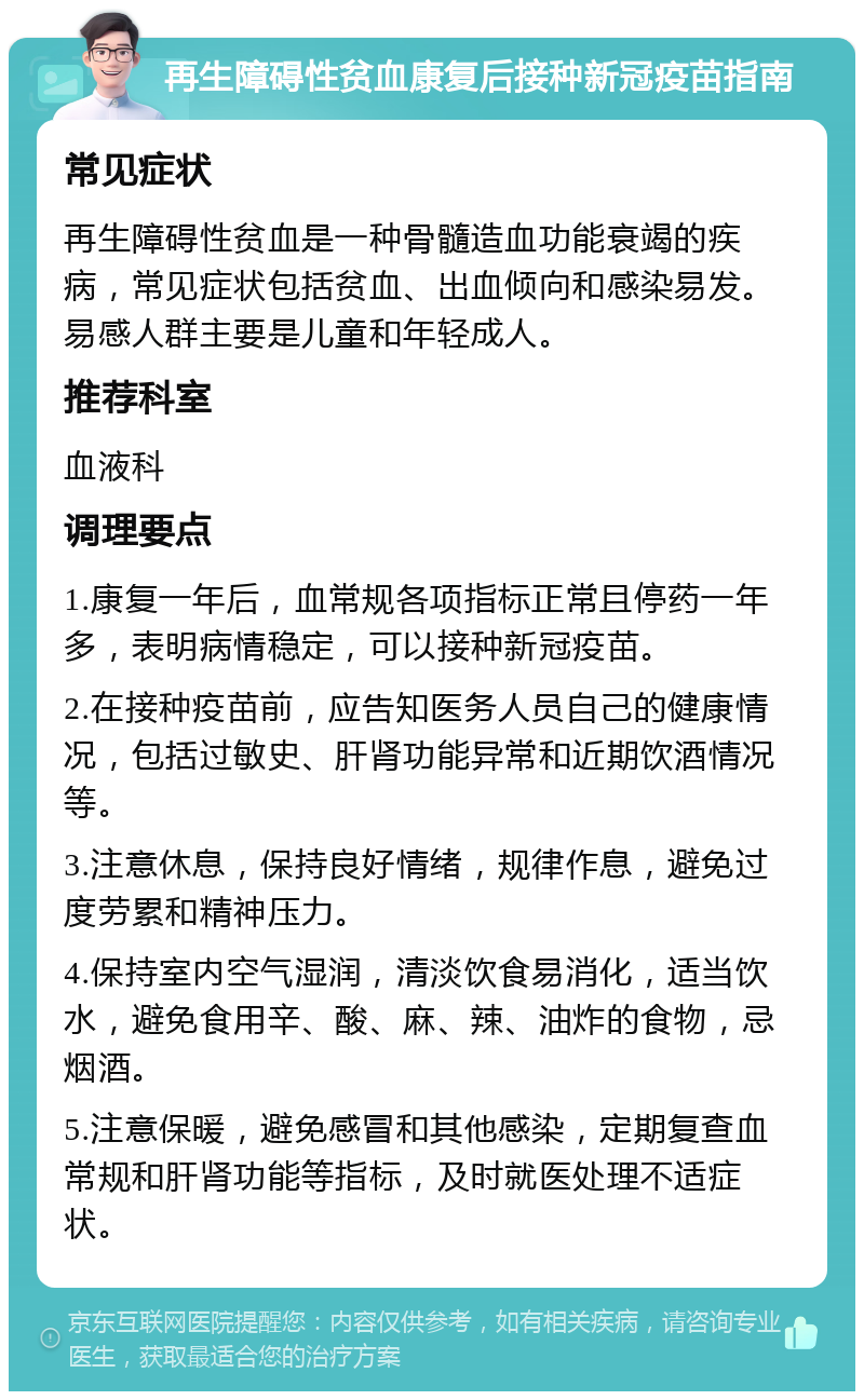 再生障碍性贫血康复后接种新冠疫苗指南 常见症状 再生障碍性贫血是一种骨髓造血功能衰竭的疾病，常见症状包括贫血、出血倾向和感染易发。易感人群主要是儿童和年轻成人。 推荐科室 血液科 调理要点 1.康复一年后，血常规各项指标正常且停药一年多，表明病情稳定，可以接种新冠疫苗。 2.在接种疫苗前，应告知医务人员自己的健康情况，包括过敏史、肝肾功能异常和近期饮酒情况等。 3.注意休息，保持良好情绪，规律作息，避免过度劳累和精神压力。 4.保持室内空气湿润，清淡饮食易消化，适当饮水，避免食用辛、酸、麻、辣、油炸的食物，忌烟酒。 5.注意保暖，避免感冒和其他感染，定期复查血常规和肝肾功能等指标，及时就医处理不适症状。