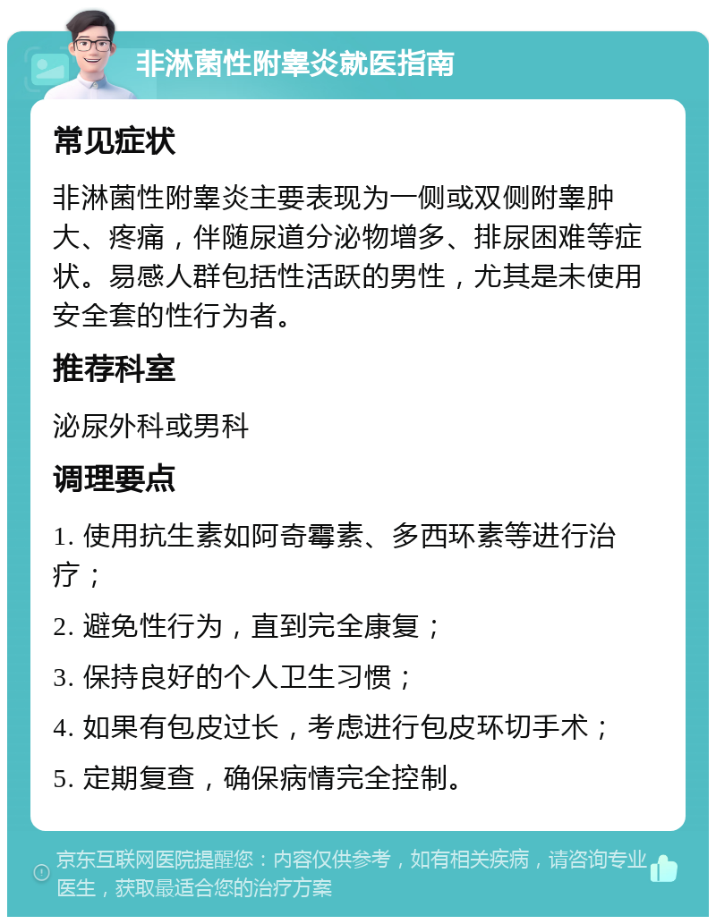 非淋菌性附睾炎就医指南 常见症状 非淋菌性附睾炎主要表现为一侧或双侧附睾肿大、疼痛，伴随尿道分泌物增多、排尿困难等症状。易感人群包括性活跃的男性，尤其是未使用安全套的性行为者。 推荐科室 泌尿外科或男科 调理要点 1. 使用抗生素如阿奇霉素、多西环素等进行治疗； 2. 避免性行为，直到完全康复； 3. 保持良好的个人卫生习惯； 4. 如果有包皮过长，考虑进行包皮环切手术； 5. 定期复查，确保病情完全控制。