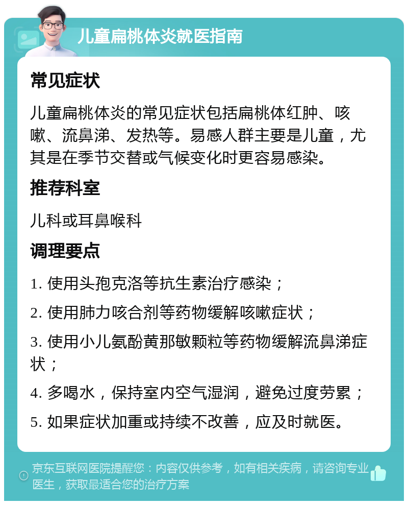 儿童扁桃体炎就医指南 常见症状 儿童扁桃体炎的常见症状包括扁桃体红肿、咳嗽、流鼻涕、发热等。易感人群主要是儿童，尤其是在季节交替或气候变化时更容易感染。 推荐科室 儿科或耳鼻喉科 调理要点 1. 使用头孢克洛等抗生素治疗感染； 2. 使用肺力咳合剂等药物缓解咳嗽症状； 3. 使用小儿氨酚黄那敏颗粒等药物缓解流鼻涕症状； 4. 多喝水，保持室内空气湿润，避免过度劳累； 5. 如果症状加重或持续不改善，应及时就医。