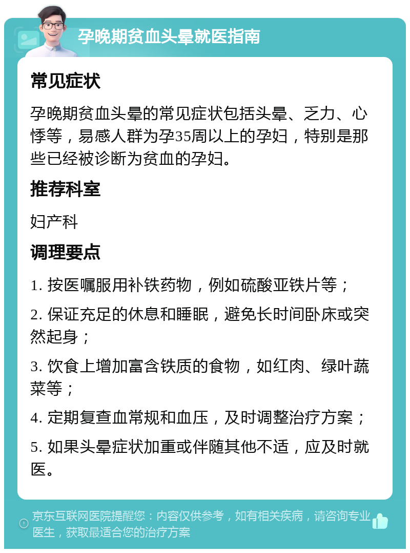 孕晚期贫血头晕就医指南 常见症状 孕晚期贫血头晕的常见症状包括头晕、乏力、心悸等，易感人群为孕35周以上的孕妇，特别是那些已经被诊断为贫血的孕妇。 推荐科室 妇产科 调理要点 1. 按医嘱服用补铁药物，例如硫酸亚铁片等； 2. 保证充足的休息和睡眠，避免长时间卧床或突然起身； 3. 饮食上增加富含铁质的食物，如红肉、绿叶蔬菜等； 4. 定期复查血常规和血压，及时调整治疗方案； 5. 如果头晕症状加重或伴随其他不适，应及时就医。