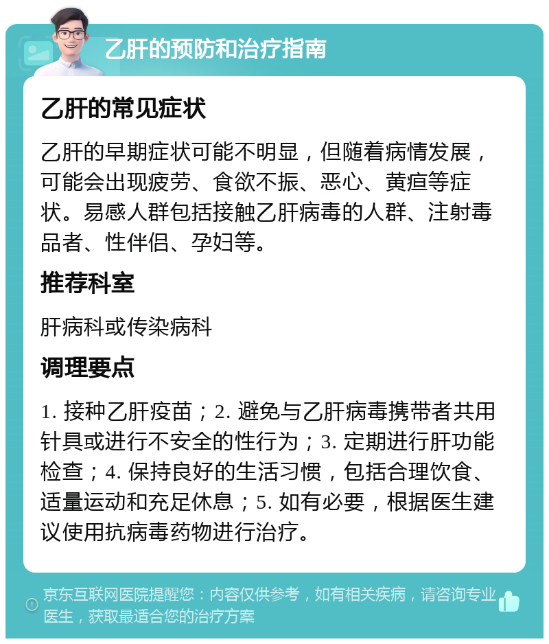 乙肝的预防和治疗指南 乙肝的常见症状 乙肝的早期症状可能不明显，但随着病情发展，可能会出现疲劳、食欲不振、恶心、黄疸等症状。易感人群包括接触乙肝病毒的人群、注射毒品者、性伴侣、孕妇等。 推荐科室 肝病科或传染病科 调理要点 1. 接种乙肝疫苗；2. 避免与乙肝病毒携带者共用针具或进行不安全的性行为；3. 定期进行肝功能检查；4. 保持良好的生活习惯，包括合理饮食、适量运动和充足休息；5. 如有必要，根据医生建议使用抗病毒药物进行治疗。