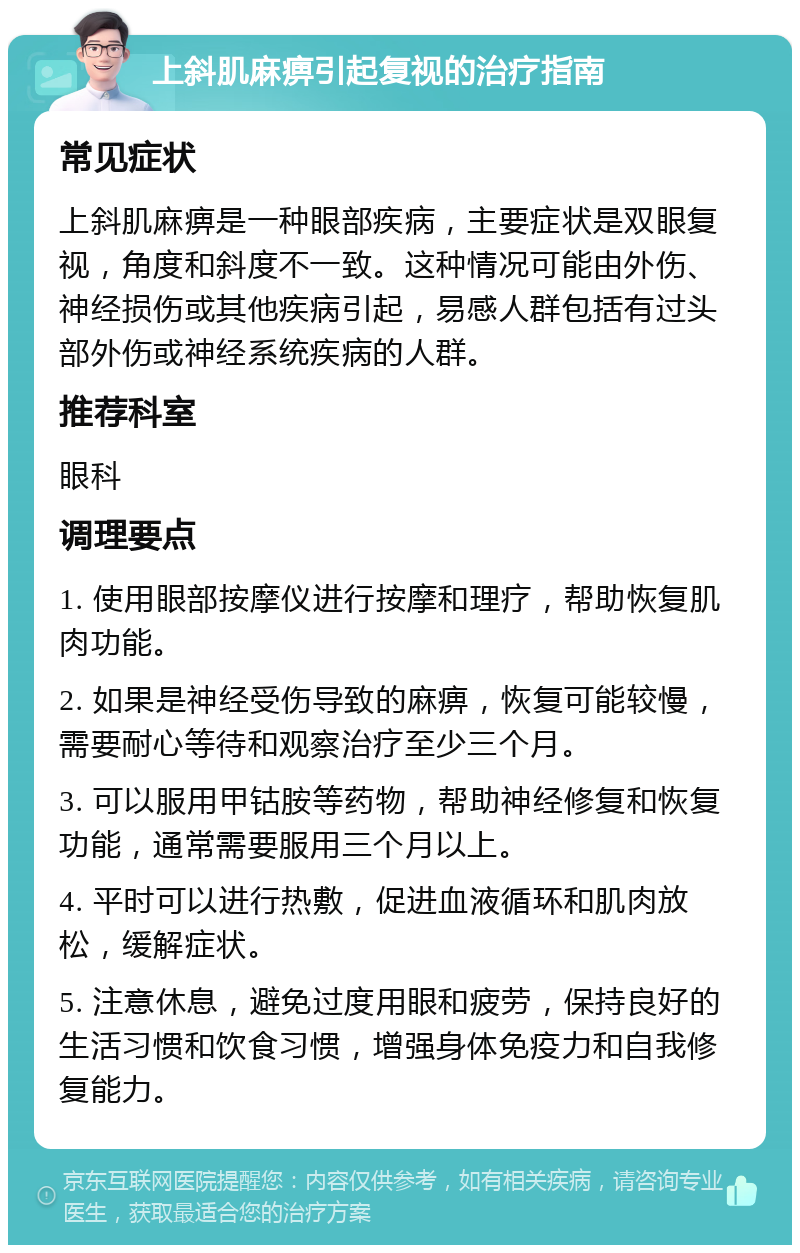 上斜肌麻痹引起复视的治疗指南 常见症状 上斜肌麻痹是一种眼部疾病，主要症状是双眼复视，角度和斜度不一致。这种情况可能由外伤、神经损伤或其他疾病引起，易感人群包括有过头部外伤或神经系统疾病的人群。 推荐科室 眼科 调理要点 1. 使用眼部按摩仪进行按摩和理疗，帮助恢复肌肉功能。 2. 如果是神经受伤导致的麻痹，恢复可能较慢，需要耐心等待和观察治疗至少三个月。 3. 可以服用甲钴胺等药物，帮助神经修复和恢复功能，通常需要服用三个月以上。 4. 平时可以进行热敷，促进血液循环和肌肉放松，缓解症状。 5. 注意休息，避免过度用眼和疲劳，保持良好的生活习惯和饮食习惯，增强身体免疫力和自我修复能力。