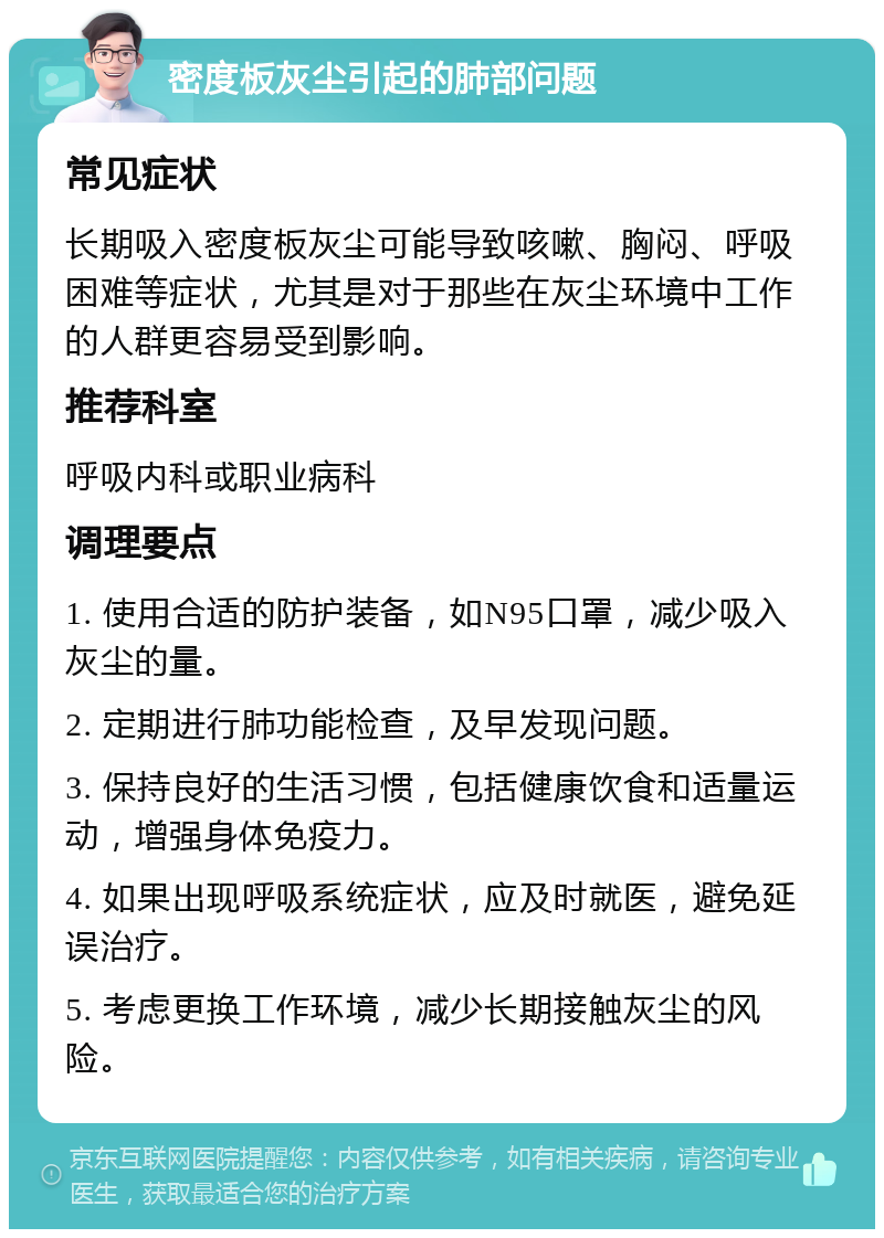 密度板灰尘引起的肺部问题 常见症状 长期吸入密度板灰尘可能导致咳嗽、胸闷、呼吸困难等症状，尤其是对于那些在灰尘环境中工作的人群更容易受到影响。 推荐科室 呼吸内科或职业病科 调理要点 1. 使用合适的防护装备，如N95口罩，减少吸入灰尘的量。 2. 定期进行肺功能检查，及早发现问题。 3. 保持良好的生活习惯，包括健康饮食和适量运动，增强身体免疫力。 4. 如果出现呼吸系统症状，应及时就医，避免延误治疗。 5. 考虑更换工作环境，减少长期接触灰尘的风险。