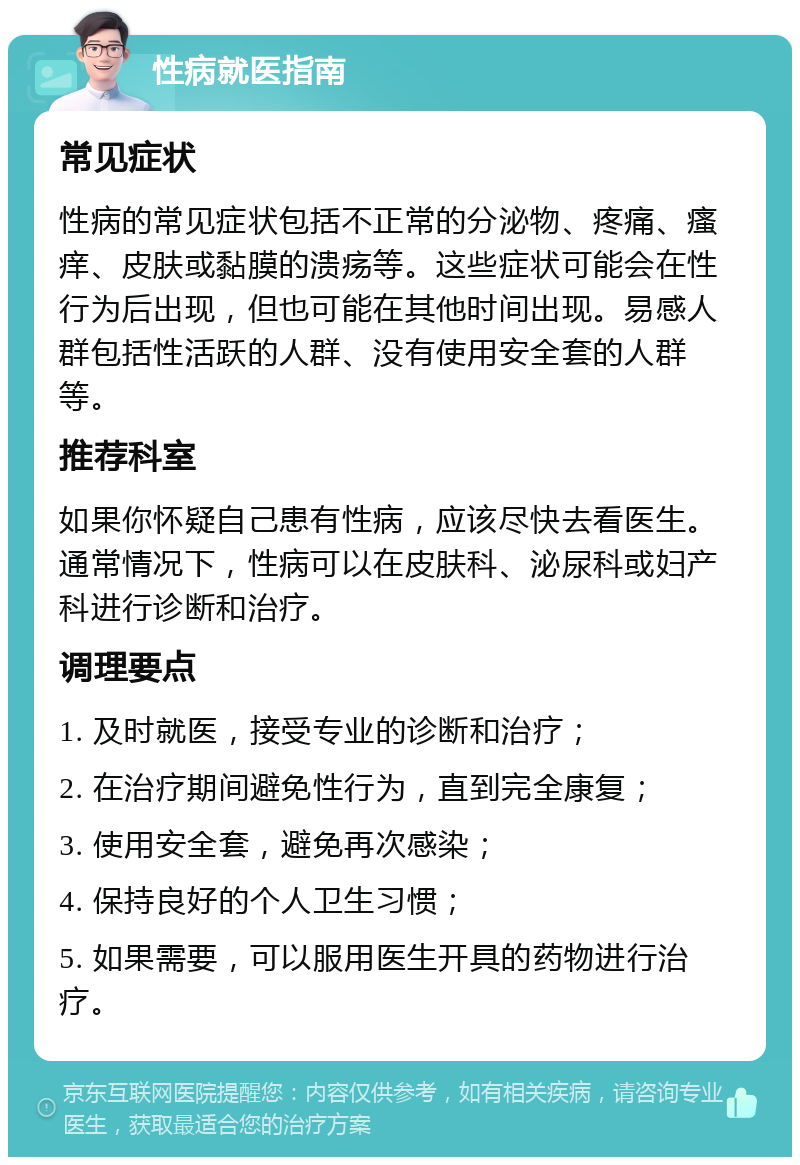 性病就医指南 常见症状 性病的常见症状包括不正常的分泌物、疼痛、瘙痒、皮肤或黏膜的溃疡等。这些症状可能会在性行为后出现，但也可能在其他时间出现。易感人群包括性活跃的人群、没有使用安全套的人群等。 推荐科室 如果你怀疑自己患有性病，应该尽快去看医生。通常情况下，性病可以在皮肤科、泌尿科或妇产科进行诊断和治疗。 调理要点 1. 及时就医，接受专业的诊断和治疗； 2. 在治疗期间避免性行为，直到完全康复； 3. 使用安全套，避免再次感染； 4. 保持良好的个人卫生习惯； 5. 如果需要，可以服用医生开具的药物进行治疗。