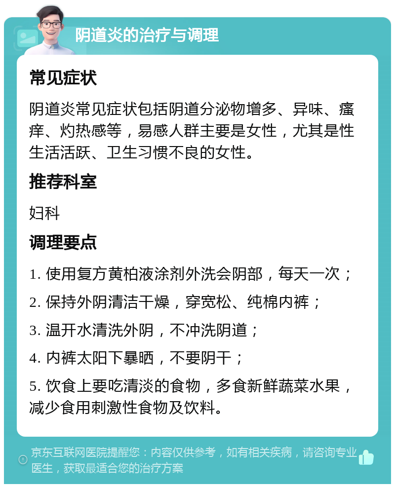 阴道炎的治疗与调理 常见症状 阴道炎常见症状包括阴道分泌物增多、异味、瘙痒、灼热感等，易感人群主要是女性，尤其是性生活活跃、卫生习惯不良的女性。 推荐科室 妇科 调理要点 1. 使用复方黄柏液涂剂外洗会阴部，每天一次； 2. 保持外阴清洁干燥，穿宽松、纯棉内裤； 3. 温开水清洗外阴，不冲洗阴道； 4. 内裤太阳下暴晒，不要阴干； 5. 饮食上要吃清淡的食物，多食新鲜蔬菜水果，减少食用刺激性食物及饮料。