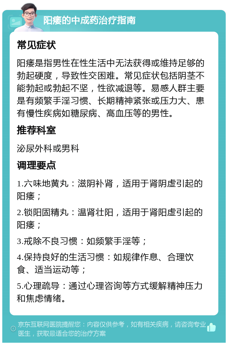 阳痿的中成药治疗指南 常见症状 阳痿是指男性在性生活中无法获得或维持足够的勃起硬度，导致性交困难。常见症状包括阴茎不能勃起或勃起不坚，性欲减退等。易感人群主要是有频繁手淫习惯、长期精神紧张或压力大、患有慢性疾病如糖尿病、高血压等的男性。 推荐科室 泌尿外科或男科 调理要点 1.六味地黄丸：滋阴补肾，适用于肾阴虚引起的阳痿； 2.锁阳固精丸：温肾壮阳，适用于肾阳虚引起的阳痿； 3.戒除不良习惯：如频繁手淫等； 4.保持良好的生活习惯：如规律作息、合理饮食、适当运动等； 5.心理疏导：通过心理咨询等方式缓解精神压力和焦虑情绪。