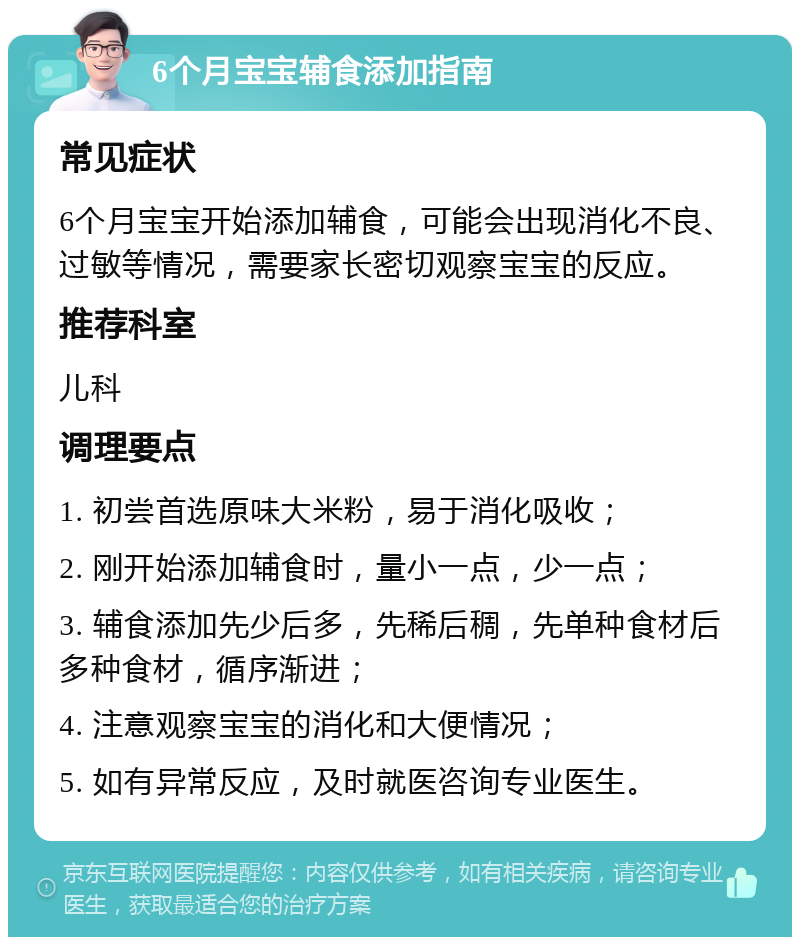 6个月宝宝辅食添加指南 常见症状 6个月宝宝开始添加辅食，可能会出现消化不良、过敏等情况，需要家长密切观察宝宝的反应。 推荐科室 儿科 调理要点 1. 初尝首选原味大米粉，易于消化吸收； 2. 刚开始添加辅食时，量小一点，少一点； 3. 辅食添加先少后多，先稀后稠，先单种食材后多种食材，循序渐进； 4. 注意观察宝宝的消化和大便情况； 5. 如有异常反应，及时就医咨询专业医生。