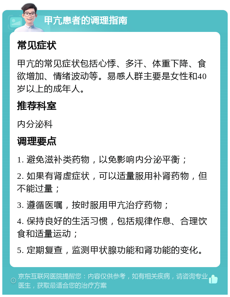 甲亢患者的调理指南 常见症状 甲亢的常见症状包括心悸、多汗、体重下降、食欲增加、情绪波动等。易感人群主要是女性和40岁以上的成年人。 推荐科室 内分泌科 调理要点 1. 避免滋补类药物，以免影响内分泌平衡； 2. 如果有肾虚症状，可以适量服用补肾药物，但不能过量； 3. 遵循医嘱，按时服用甲亢治疗药物； 4. 保持良好的生活习惯，包括规律作息、合理饮食和适量运动； 5. 定期复查，监测甲状腺功能和肾功能的变化。