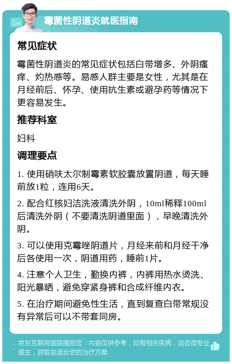 霉菌性阴道炎就医指南 常见症状 霉菌性阴道炎的常见症状包括白带增多、外阴瘙痒、灼热感等。易感人群主要是女性，尤其是在月经前后、怀孕、使用抗生素或避孕药等情况下更容易发生。 推荐科室 妇科 调理要点 1. 使用硝呋太尔制霉素软胶囊放置阴道，每天睡前放1粒，连用6天。 2. 配合红核妇洁洗液清洗外阴，10ml稀释100ml后清洗外阴（不要清洗阴道里面），早晚清洗外阴。 3. 可以使用克霉唑阴道片，月经来前和月经干净后各使用一次，阴道用药，睡前1片。 4. 注意个人卫生，勤换内裤，内裤用热水烫洗、阳光暴晒，避免穿紧身裤和合成纤维内衣。 5. 在治疗期间避免性生活，直到复查白带常规没有异常后可以不带套同房。