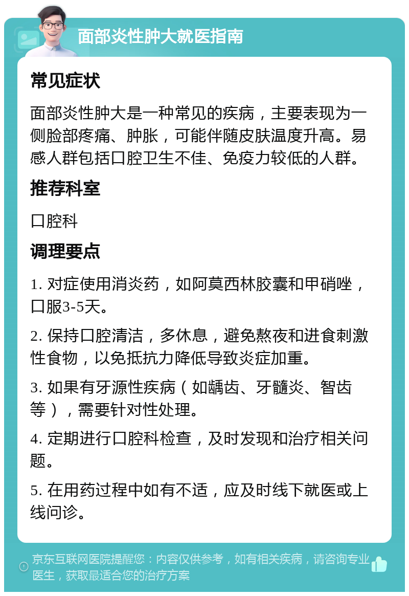 面部炎性肿大就医指南 常见症状 面部炎性肿大是一种常见的疾病，主要表现为一侧脸部疼痛、肿胀，可能伴随皮肤温度升高。易感人群包括口腔卫生不佳、免疫力较低的人群。 推荐科室 口腔科 调理要点 1. 对症使用消炎药，如阿莫西林胶囊和甲硝唑，口服3-5天。 2. 保持口腔清洁，多休息，避免熬夜和进食刺激性食物，以免抵抗力降低导致炎症加重。 3. 如果有牙源性疾病（如龋齿、牙髓炎、智齿等），需要针对性处理。 4. 定期进行口腔科检查，及时发现和治疗相关问题。 5. 在用药过程中如有不适，应及时线下就医或上线问诊。