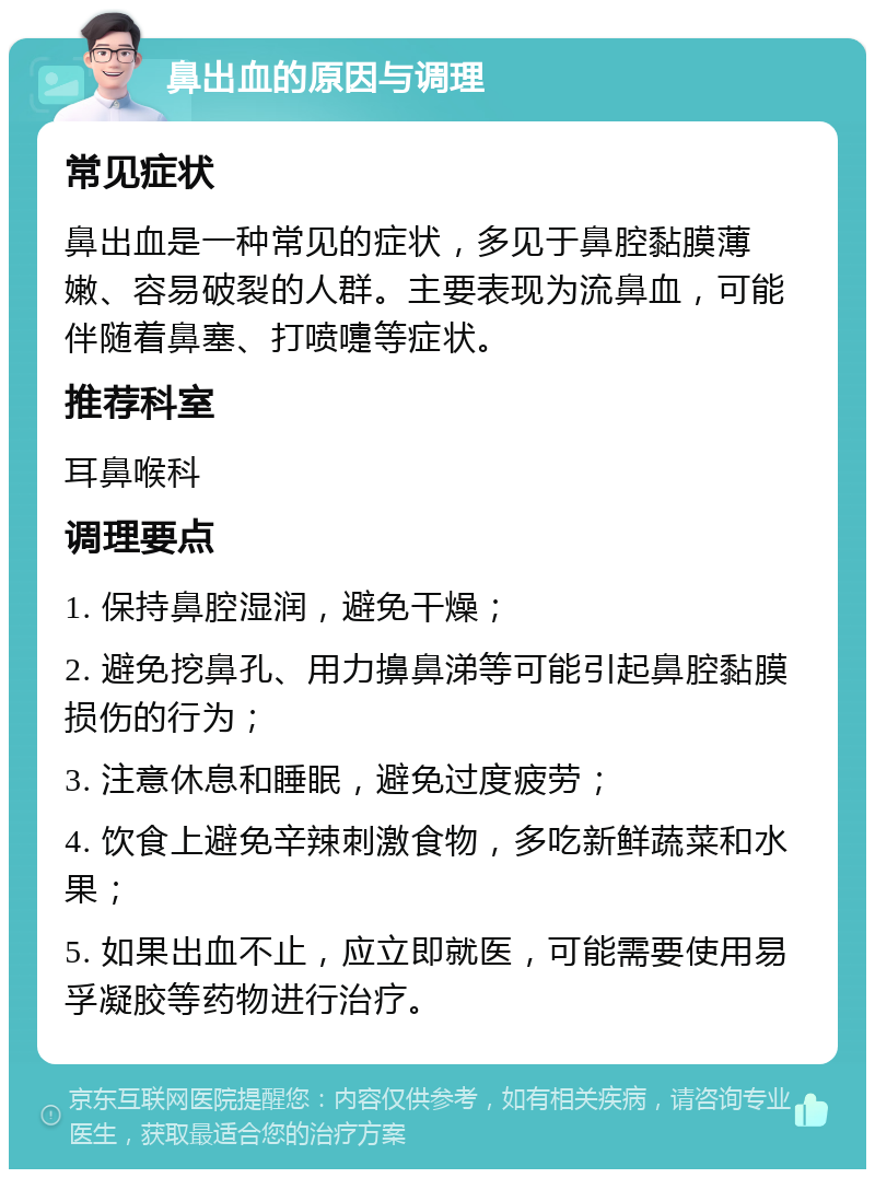 鼻出血的原因与调理 常见症状 鼻出血是一种常见的症状，多见于鼻腔黏膜薄嫩、容易破裂的人群。主要表现为流鼻血，可能伴随着鼻塞、打喷嚏等症状。 推荐科室 耳鼻喉科 调理要点 1. 保持鼻腔湿润，避免干燥； 2. 避免挖鼻孔、用力擤鼻涕等可能引起鼻腔黏膜损伤的行为； 3. 注意休息和睡眠，避免过度疲劳； 4. 饮食上避免辛辣刺激食物，多吃新鲜蔬菜和水果； 5. 如果出血不止，应立即就医，可能需要使用易孚凝胶等药物进行治疗。