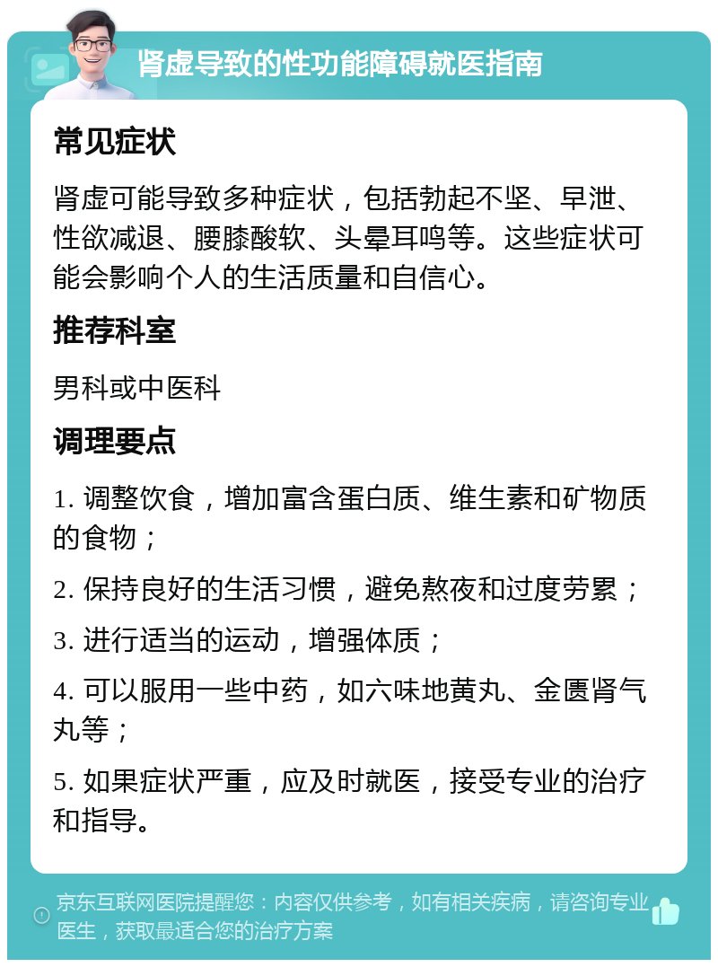 肾虚导致的性功能障碍就医指南 常见症状 肾虚可能导致多种症状，包括勃起不坚、早泄、性欲减退、腰膝酸软、头晕耳鸣等。这些症状可能会影响个人的生活质量和自信心。 推荐科室 男科或中医科 调理要点 1. 调整饮食，增加富含蛋白质、维生素和矿物质的食物； 2. 保持良好的生活习惯，避免熬夜和过度劳累； 3. 进行适当的运动，增强体质； 4. 可以服用一些中药，如六味地黄丸、金匮肾气丸等； 5. 如果症状严重，应及时就医，接受专业的治疗和指导。