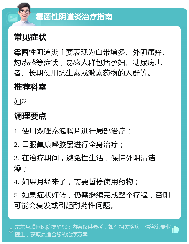 霉菌性阴道炎治疗指南 常见症状 霉菌性阴道炎主要表现为白带增多、外阴瘙痒、灼热感等症状，易感人群包括孕妇、糖尿病患者、长期使用抗生素或激素药物的人群等。 推荐科室 妇科 调理要点 1. 使用双唑泰泡腾片进行局部治疗； 2. 口服氟康唑胶囊进行全身治疗； 3. 在治疗期间，避免性生活，保持外阴清洁干燥； 4. 如果月经来了，需要暂停使用药物； 5. 如果症状好转，仍需继续完成整个疗程，否则可能会复发或引起耐药性问题。