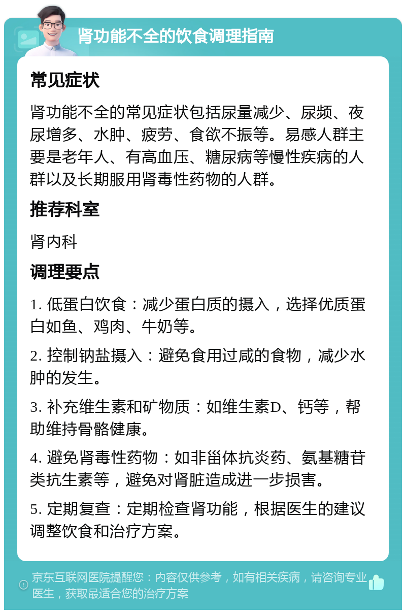 肾功能不全的饮食调理指南 常见症状 肾功能不全的常见症状包括尿量减少、尿频、夜尿增多、水肿、疲劳、食欲不振等。易感人群主要是老年人、有高血压、糖尿病等慢性疾病的人群以及长期服用肾毒性药物的人群。 推荐科室 肾内科 调理要点 1. 低蛋白饮食：减少蛋白质的摄入，选择优质蛋白如鱼、鸡肉、牛奶等。 2. 控制钠盐摄入：避免食用过咸的食物，减少水肿的发生。 3. 补充维生素和矿物质：如维生素D、钙等，帮助维持骨骼健康。 4. 避免肾毒性药物：如非甾体抗炎药、氨基糖苷类抗生素等，避免对肾脏造成进一步损害。 5. 定期复查：定期检查肾功能，根据医生的建议调整饮食和治疗方案。