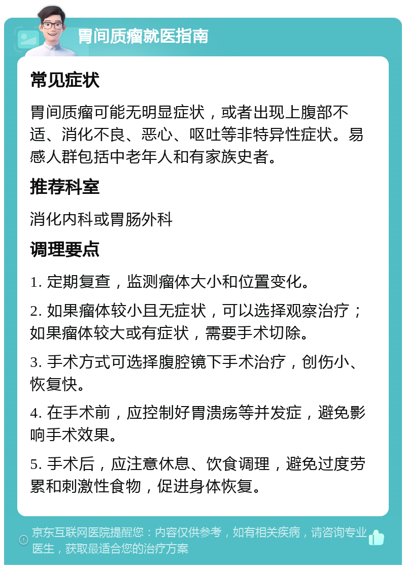 胃间质瘤就医指南 常见症状 胃间质瘤可能无明显症状，或者出现上腹部不适、消化不良、恶心、呕吐等非特异性症状。易感人群包括中老年人和有家族史者。 推荐科室 消化内科或胃肠外科 调理要点 1. 定期复查，监测瘤体大小和位置变化。 2. 如果瘤体较小且无症状，可以选择观察治疗；如果瘤体较大或有症状，需要手术切除。 3. 手术方式可选择腹腔镜下手术治疗，创伤小、恢复快。 4. 在手术前，应控制好胃溃疡等并发症，避免影响手术效果。 5. 手术后，应注意休息、饮食调理，避免过度劳累和刺激性食物，促进身体恢复。