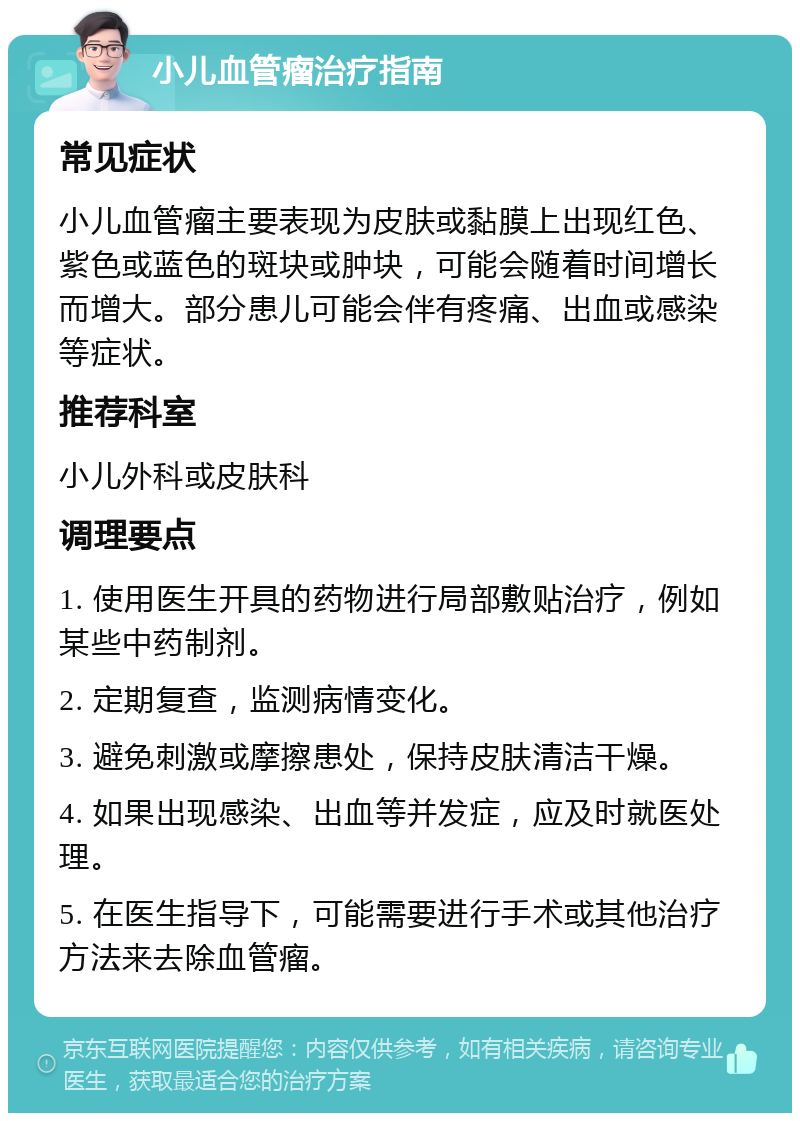 小儿血管瘤治疗指南 常见症状 小儿血管瘤主要表现为皮肤或黏膜上出现红色、紫色或蓝色的斑块或肿块，可能会随着时间增长而增大。部分患儿可能会伴有疼痛、出血或感染等症状。 推荐科室 小儿外科或皮肤科 调理要点 1. 使用医生开具的药物进行局部敷贴治疗，例如某些中药制剂。 2. 定期复查，监测病情变化。 3. 避免刺激或摩擦患处，保持皮肤清洁干燥。 4. 如果出现感染、出血等并发症，应及时就医处理。 5. 在医生指导下，可能需要进行手术或其他治疗方法来去除血管瘤。