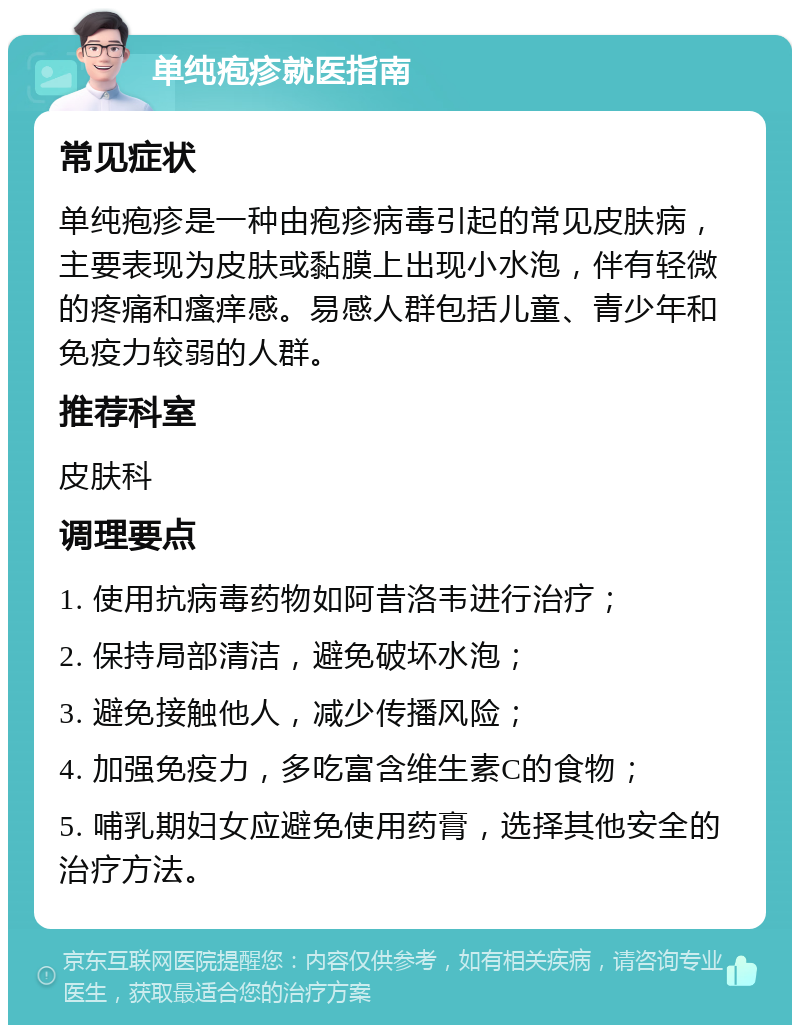 单纯疱疹就医指南 常见症状 单纯疱疹是一种由疱疹病毒引起的常见皮肤病，主要表现为皮肤或黏膜上出现小水泡，伴有轻微的疼痛和瘙痒感。易感人群包括儿童、青少年和免疫力较弱的人群。 推荐科室 皮肤科 调理要点 1. 使用抗病毒药物如阿昔洛韦进行治疗； 2. 保持局部清洁，避免破坏水泡； 3. 避免接触他人，减少传播风险； 4. 加强免疫力，多吃富含维生素C的食物； 5. 哺乳期妇女应避免使用药膏，选择其他安全的治疗方法。