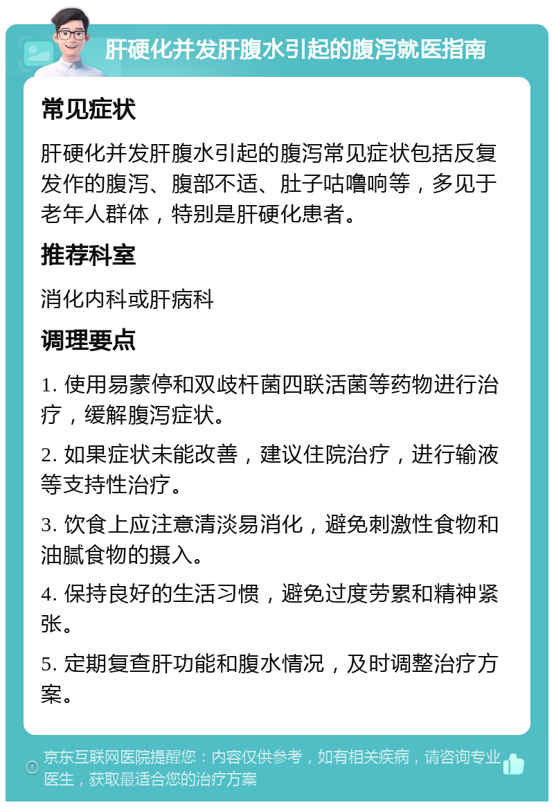 肝硬化并发肝腹水引起的腹泻就医指南 常见症状 肝硬化并发肝腹水引起的腹泻常见症状包括反复发作的腹泻、腹部不适、肚子咕噜响等，多见于老年人群体，特别是肝硬化患者。 推荐科室 消化内科或肝病科 调理要点 1. 使用易蒙停和双歧杆菌四联活菌等药物进行治疗，缓解腹泻症状。 2. 如果症状未能改善，建议住院治疗，进行输液等支持性治疗。 3. 饮食上应注意清淡易消化，避免刺激性食物和油腻食物的摄入。 4. 保持良好的生活习惯，避免过度劳累和精神紧张。 5. 定期复查肝功能和腹水情况，及时调整治疗方案。