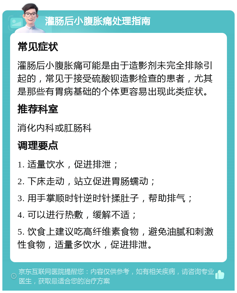 灌肠后小腹胀痛处理指南 常见症状 灌肠后小腹胀痛可能是由于造影剂未完全排除引起的，常见于接受硫酸钡造影检查的患者，尤其是那些有胃病基础的个体更容易出现此类症状。 推荐科室 消化内科或肛肠科 调理要点 1. 适量饮水，促进排泄； 2. 下床走动，站立促进胃肠蠕动； 3. 用手掌顺时针逆时针揉肚子，帮助排气； 4. 可以进行热敷，缓解不适； 5. 饮食上建议吃高纤维素食物，避免油腻和刺激性食物，适量多饮水，促进排泄。