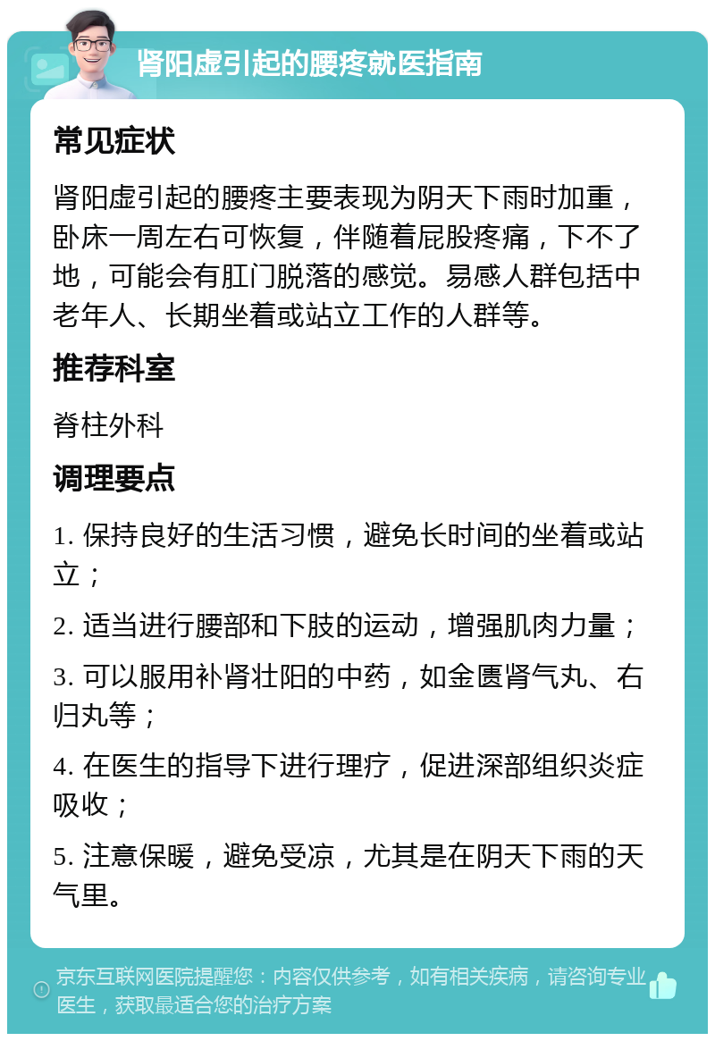 肾阳虚引起的腰疼就医指南 常见症状 肾阳虚引起的腰疼主要表现为阴天下雨时加重，卧床一周左右可恢复，伴随着屁股疼痛，下不了地，可能会有肛门脱落的感觉。易感人群包括中老年人、长期坐着或站立工作的人群等。 推荐科室 脊柱外科 调理要点 1. 保持良好的生活习惯，避免长时间的坐着或站立； 2. 适当进行腰部和下肢的运动，增强肌肉力量； 3. 可以服用补肾壮阳的中药，如金匮肾气丸、右归丸等； 4. 在医生的指导下进行理疗，促进深部组织炎症吸收； 5. 注意保暖，避免受凉，尤其是在阴天下雨的天气里。