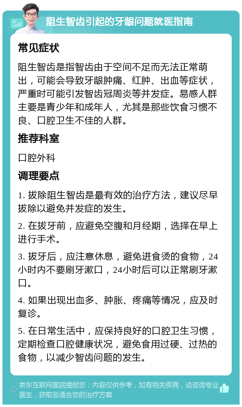 阻生智齿引起的牙龈问题就医指南 常见症状 阻生智齿是指智齿由于空间不足而无法正常萌出，可能会导致牙龈肿痛、红肿、出血等症状，严重时可能引发智齿冠周炎等并发症。易感人群主要是青少年和成年人，尤其是那些饮食习惯不良、口腔卫生不佳的人群。 推荐科室 口腔外科 调理要点 1. 拔除阻生智齿是最有效的治疗方法，建议尽早拔除以避免并发症的发生。 2. 在拔牙前，应避免空腹和月经期，选择在早上进行手术。 3. 拔牙后，应注意休息，避免进食烫的食物，24小时内不要刷牙漱口，24小时后可以正常刷牙漱口。 4. 如果出现出血多、肿胀、疼痛等情况，应及时复诊。 5. 在日常生活中，应保持良好的口腔卫生习惯，定期检查口腔健康状况，避免食用过硬、过热的食物，以减少智齿问题的发生。