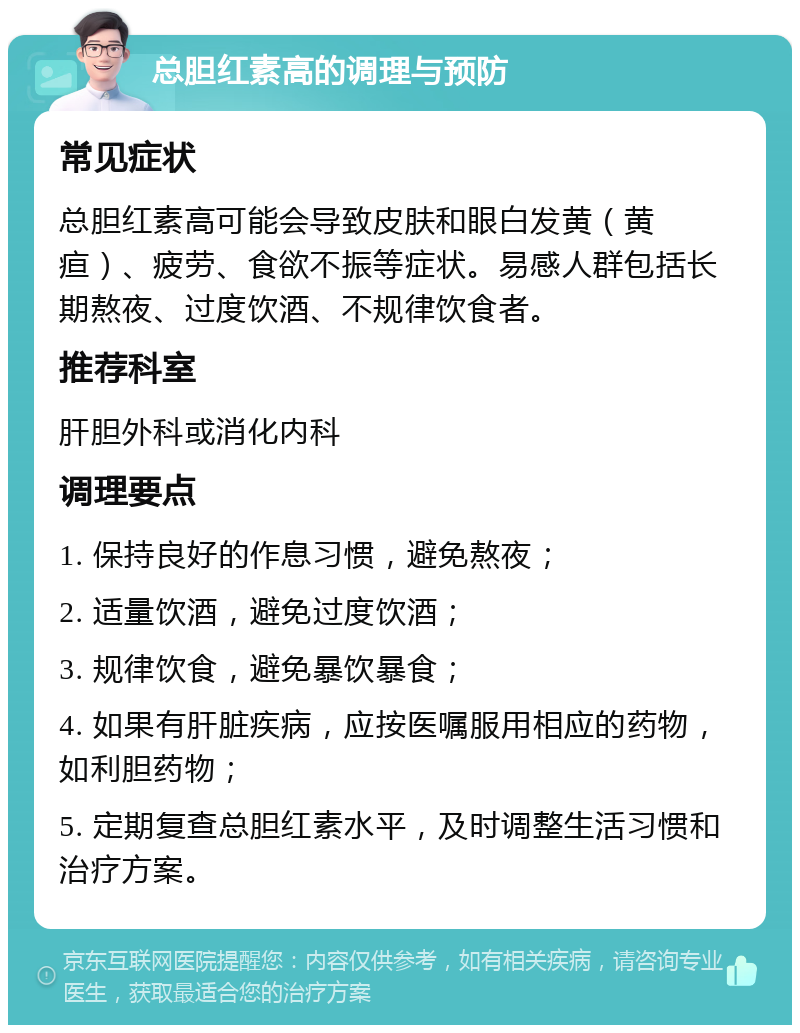 总胆红素高的调理与预防 常见症状 总胆红素高可能会导致皮肤和眼白发黄（黄疸）、疲劳、食欲不振等症状。易感人群包括长期熬夜、过度饮酒、不规律饮食者。 推荐科室 肝胆外科或消化内科 调理要点 1. 保持良好的作息习惯，避免熬夜； 2. 适量饮酒，避免过度饮酒； 3. 规律饮食，避免暴饮暴食； 4. 如果有肝脏疾病，应按医嘱服用相应的药物，如利胆药物； 5. 定期复查总胆红素水平，及时调整生活习惯和治疗方案。