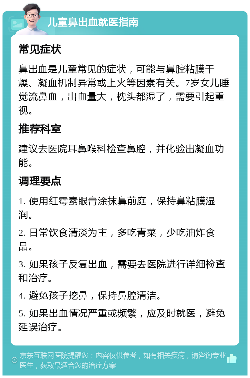 儿童鼻出血就医指南 常见症状 鼻出血是儿童常见的症状，可能与鼻腔粘膜干燥、凝血机制异常或上火等因素有关。7岁女儿睡觉流鼻血，出血量大，枕头都湿了，需要引起重视。 推荐科室 建议去医院耳鼻喉科检查鼻腔，并化验出凝血功能。 调理要点 1. 使用红霉素眼膏涂抹鼻前庭，保持鼻粘膜湿润。 2. 日常饮食清淡为主，多吃青菜，少吃油炸食品。 3. 如果孩子反复出血，需要去医院进行详细检查和治疗。 4. 避免孩子挖鼻，保持鼻腔清洁。 5. 如果出血情况严重或频繁，应及时就医，避免延误治疗。