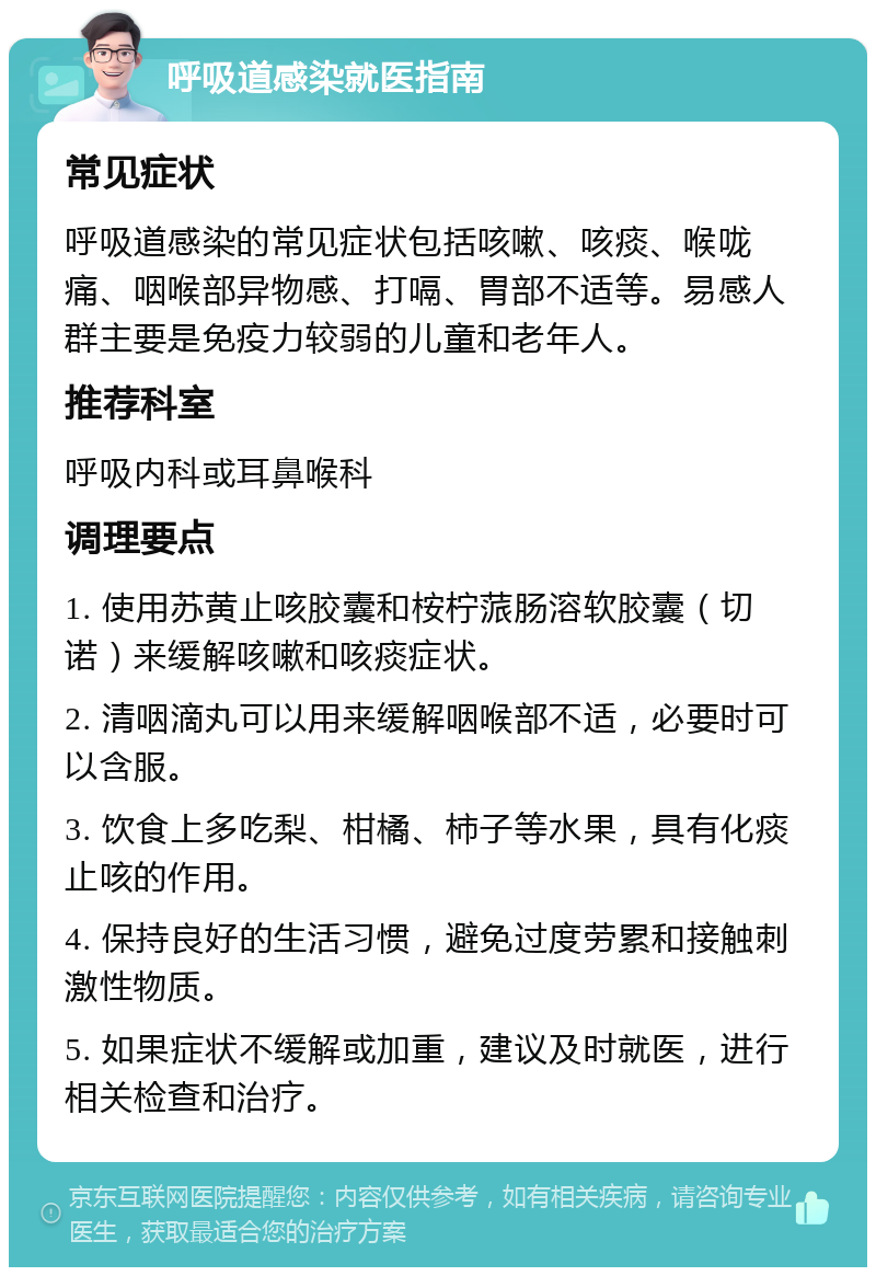 呼吸道感染就医指南 常见症状 呼吸道感染的常见症状包括咳嗽、咳痰、喉咙痛、咽喉部异物感、打嗝、胃部不适等。易感人群主要是免疫力较弱的儿童和老年人。 推荐科室 呼吸内科或耳鼻喉科 调理要点 1. 使用苏黄止咳胶囊和桉柠蒎肠溶软胶囊（切诺）来缓解咳嗽和咳痰症状。 2. 清咽滴丸可以用来缓解咽喉部不适，必要时可以含服。 3. 饮食上多吃梨、柑橘、柿子等水果，具有化痰止咳的作用。 4. 保持良好的生活习惯，避免过度劳累和接触刺激性物质。 5. 如果症状不缓解或加重，建议及时就医，进行相关检查和治疗。