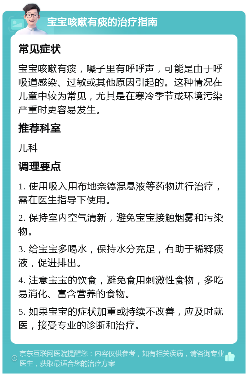 宝宝咳嗽有痰的治疗指南 常见症状 宝宝咳嗽有痰，嗓子里有呼呼声，可能是由于呼吸道感染、过敏或其他原因引起的。这种情况在儿童中较为常见，尤其是在寒冷季节或环境污染严重时更容易发生。 推荐科室 儿科 调理要点 1. 使用吸入用布地奈德混悬液等药物进行治疗，需在医生指导下使用。 2. 保持室内空气清新，避免宝宝接触烟雾和污染物。 3. 给宝宝多喝水，保持水分充足，有助于稀释痰液，促进排出。 4. 注意宝宝的饮食，避免食用刺激性食物，多吃易消化、富含营养的食物。 5. 如果宝宝的症状加重或持续不改善，应及时就医，接受专业的诊断和治疗。