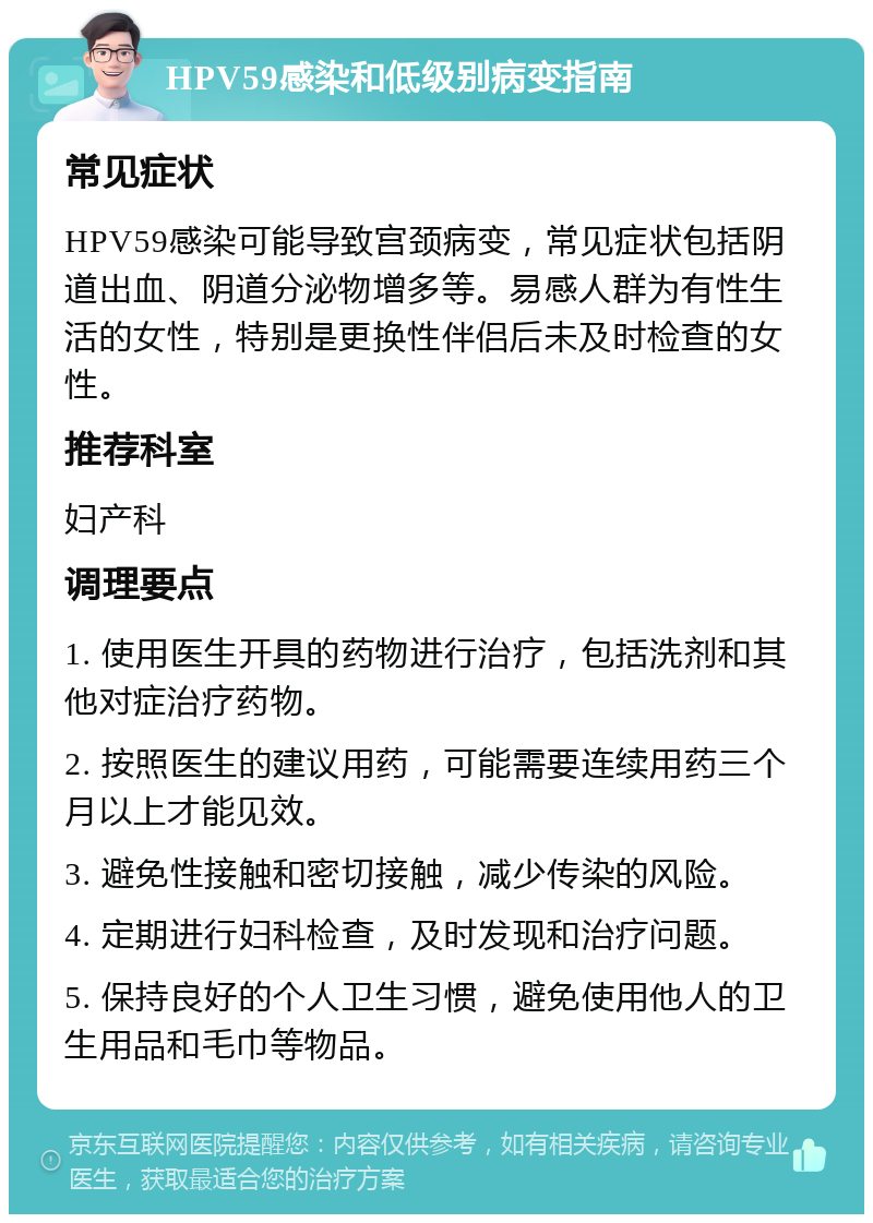 HPV59感染和低级别病变指南 常见症状 HPV59感染可能导致宫颈病变，常见症状包括阴道出血、阴道分泌物增多等。易感人群为有性生活的女性，特别是更换性伴侣后未及时检查的女性。 推荐科室 妇产科 调理要点 1. 使用医生开具的药物进行治疗，包括洗剂和其他对症治疗药物。 2. 按照医生的建议用药，可能需要连续用药三个月以上才能见效。 3. 避免性接触和密切接触，减少传染的风险。 4. 定期进行妇科检查，及时发现和治疗问题。 5. 保持良好的个人卫生习惯，避免使用他人的卫生用品和毛巾等物品。