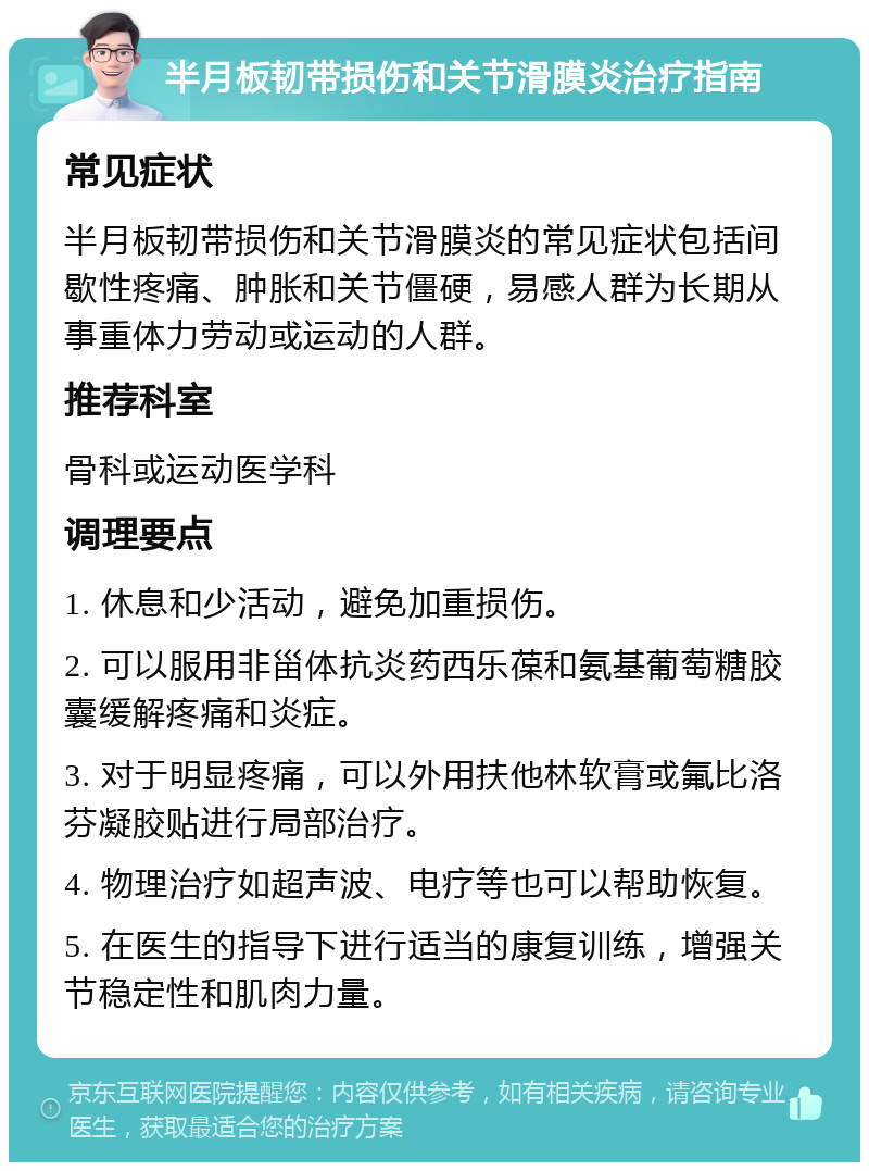 半月板韧带损伤和关节滑膜炎治疗指南 常见症状 半月板韧带损伤和关节滑膜炎的常见症状包括间歇性疼痛、肿胀和关节僵硬，易感人群为长期从事重体力劳动或运动的人群。 推荐科室 骨科或运动医学科 调理要点 1. 休息和少活动，避免加重损伤。 2. 可以服用非甾体抗炎药西乐葆和氨基葡萄糖胶囊缓解疼痛和炎症。 3. 对于明显疼痛，可以外用扶他林软膏或氟比洛芬凝胶贴进行局部治疗。 4. 物理治疗如超声波、电疗等也可以帮助恢复。 5. 在医生的指导下进行适当的康复训练，增强关节稳定性和肌肉力量。