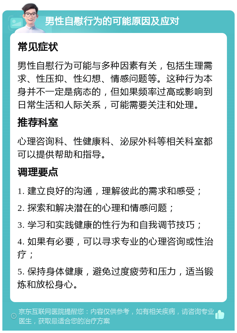 男性自慰行为的可能原因及应对 常见症状 男性自慰行为可能与多种因素有关，包括生理需求、性压抑、性幻想、情感问题等。这种行为本身并不一定是病态的，但如果频率过高或影响到日常生活和人际关系，可能需要关注和处理。 推荐科室 心理咨询科、性健康科、泌尿外科等相关科室都可以提供帮助和指导。 调理要点 1. 建立良好的沟通，理解彼此的需求和感受； 2. 探索和解决潜在的心理和情感问题； 3. 学习和实践健康的性行为和自我调节技巧； 4. 如果有必要，可以寻求专业的心理咨询或性治疗； 5. 保持身体健康，避免过度疲劳和压力，适当锻炼和放松身心。