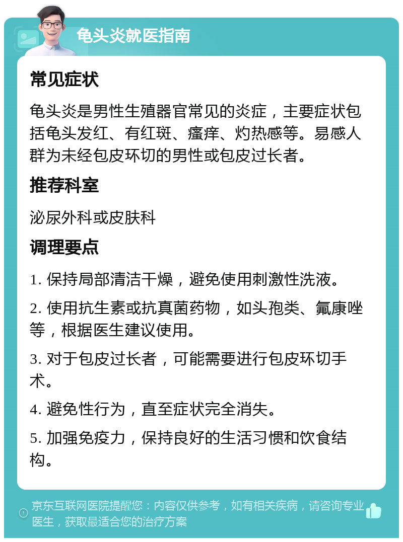 龟头炎就医指南 常见症状 龟头炎是男性生殖器官常见的炎症，主要症状包括龟头发红、有红斑、瘙痒、灼热感等。易感人群为未经包皮环切的男性或包皮过长者。 推荐科室 泌尿外科或皮肤科 调理要点 1. 保持局部清洁干燥，避免使用刺激性洗液。 2. 使用抗生素或抗真菌药物，如头孢类、氟康唑等，根据医生建议使用。 3. 对于包皮过长者，可能需要进行包皮环切手术。 4. 避免性行为，直至症状完全消失。 5. 加强免疫力，保持良好的生活习惯和饮食结构。