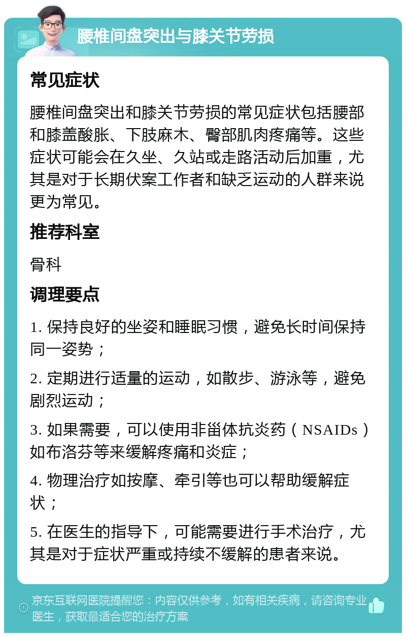 腰椎间盘突出与膝关节劳损 常见症状 腰椎间盘突出和膝关节劳损的常见症状包括腰部和膝盖酸胀、下肢麻木、臀部肌肉疼痛等。这些症状可能会在久坐、久站或走路活动后加重，尤其是对于长期伏案工作者和缺乏运动的人群来说更为常见。 推荐科室 骨科 调理要点 1. 保持良好的坐姿和睡眠习惯，避免长时间保持同一姿势； 2. 定期进行适量的运动，如散步、游泳等，避免剧烈运动； 3. 如果需要，可以使用非甾体抗炎药（NSAIDs）如布洛芬等来缓解疼痛和炎症； 4. 物理治疗如按摩、牵引等也可以帮助缓解症状； 5. 在医生的指导下，可能需要进行手术治疗，尤其是对于症状严重或持续不缓解的患者来说。