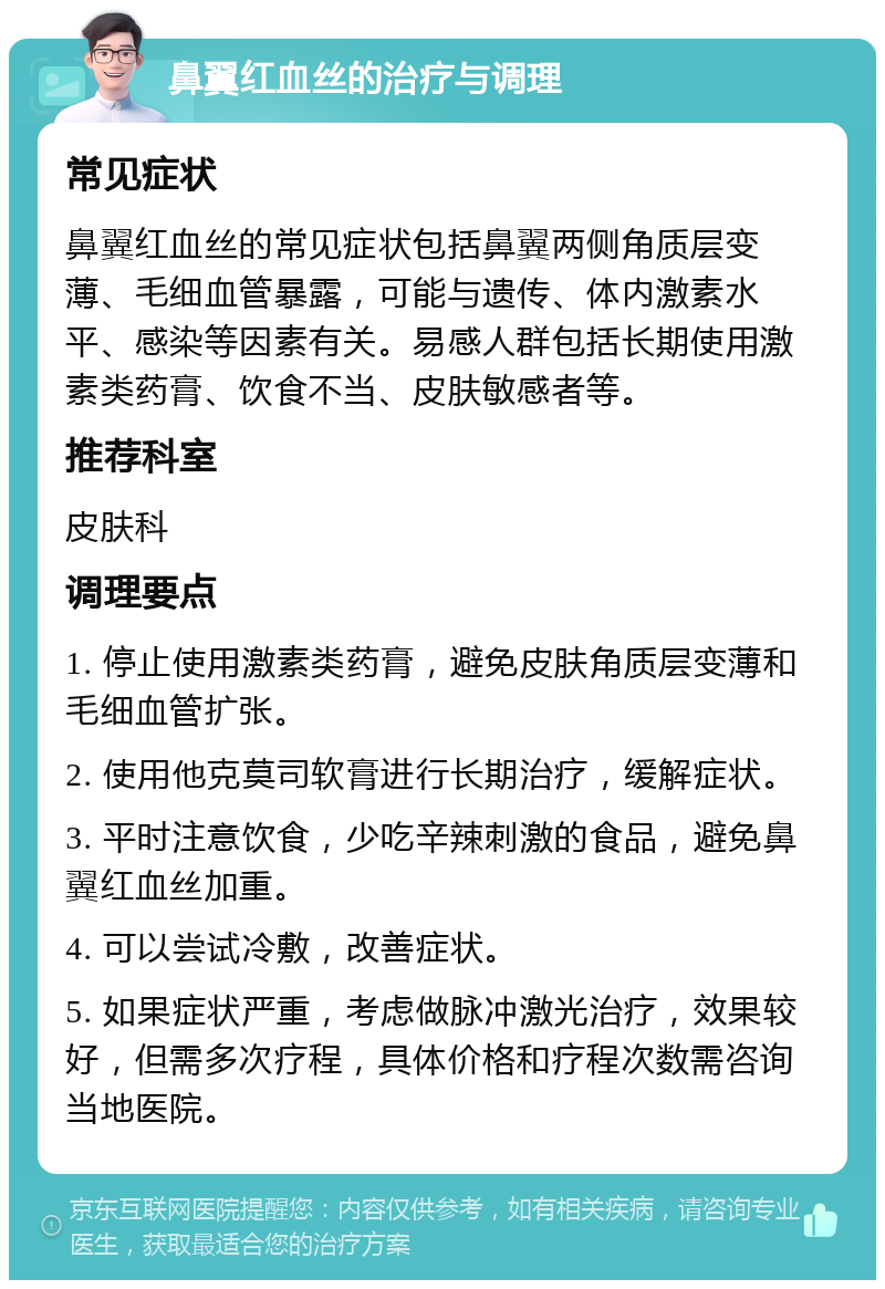 鼻翼红血丝的治疗与调理 常见症状 鼻翼红血丝的常见症状包括鼻翼两侧角质层变薄、毛细血管暴露，可能与遗传、体内激素水平、感染等因素有关。易感人群包括长期使用激素类药膏、饮食不当、皮肤敏感者等。 推荐科室 皮肤科 调理要点 1. 停止使用激素类药膏，避免皮肤角质层变薄和毛细血管扩张。 2. 使用他克莫司软膏进行长期治疗，缓解症状。 3. 平时注意饮食，少吃辛辣刺激的食品，避免鼻翼红血丝加重。 4. 可以尝试冷敷，改善症状。 5. 如果症状严重，考虑做脉冲激光治疗，效果较好，但需多次疗程，具体价格和疗程次数需咨询当地医院。