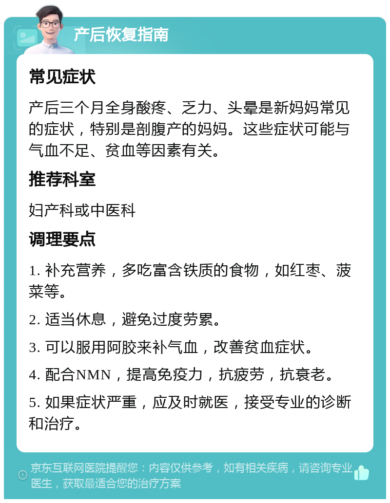 产后恢复指南 常见症状 产后三个月全身酸疼、乏力、头晕是新妈妈常见的症状，特别是剖腹产的妈妈。这些症状可能与气血不足、贫血等因素有关。 推荐科室 妇产科或中医科 调理要点 1. 补充营养，多吃富含铁质的食物，如红枣、菠菜等。 2. 适当休息，避免过度劳累。 3. 可以服用阿胶来补气血，改善贫血症状。 4. 配合NMN，提高免疫力，抗疲劳，抗衰老。 5. 如果症状严重，应及时就医，接受专业的诊断和治疗。