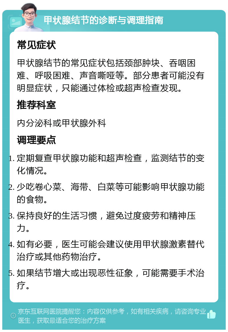 甲状腺结节的诊断与调理指南 常见症状 甲状腺结节的常见症状包括颈部肿块、吞咽困难、呼吸困难、声音嘶哑等。部分患者可能没有明显症状，只能通过体检或超声检查发现。 推荐科室 内分泌科或甲状腺外科 调理要点 定期复查甲状腺功能和超声检查，监测结节的变化情况。 少吃卷心菜、海带、白菜等可能影响甲状腺功能的食物。 保持良好的生活习惯，避免过度疲劳和精神压力。 如有必要，医生可能会建议使用甲状腺激素替代治疗或其他药物治疗。 如果结节增大或出现恶性征象，可能需要手术治疗。