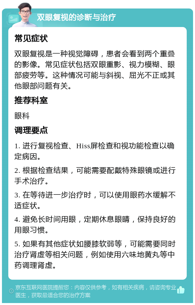 双眼复视的诊断与治疗 常见症状 双眼复视是一种视觉障碍，患者会看到两个重叠的影像。常见症状包括双眼重影、视力模糊、眼部疲劳等。这种情况可能与斜视、屈光不正或其他眼部问题有关。 推荐科室 眼科 调理要点 1. 进行复视检查、Hiss屏检查和视功能检查以确定病因。 2. 根据检查结果，可能需要配戴特殊眼镜或进行手术治疗。 3. 在等待进一步治疗时，可以使用眼药水缓解不适症状。 4. 避免长时间用眼，定期休息眼睛，保持良好的用眼习惯。 5. 如果有其他症状如腰膝软弱等，可能需要同时治疗肾虚等相关问题，例如使用六味地黄丸等中药调理肾虚。