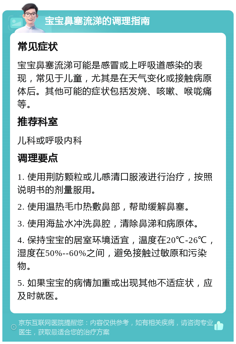 宝宝鼻塞流涕的调理指南 常见症状 宝宝鼻塞流涕可能是感冒或上呼吸道感染的表现，常见于儿童，尤其是在天气变化或接触病原体后。其他可能的症状包括发烧、咳嗽、喉咙痛等。 推荐科室 儿科或呼吸内科 调理要点 1. 使用荆防颗粒或儿感清口服液进行治疗，按照说明书的剂量服用。 2. 使用温热毛巾热敷鼻部，帮助缓解鼻塞。 3. 使用海盐水冲洗鼻腔，清除鼻涕和病原体。 4. 保持宝宝的居室环境适宜，温度在20℃-26℃，湿度在50%--60%之间，避免接触过敏原和污染物。 5. 如果宝宝的病情加重或出现其他不适症状，应及时就医。