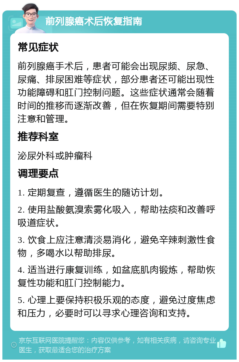 前列腺癌术后恢复指南 常见症状 前列腺癌手术后，患者可能会出现尿频、尿急、尿痛、排尿困难等症状，部分患者还可能出现性功能障碍和肛门控制问题。这些症状通常会随着时间的推移而逐渐改善，但在恢复期间需要特别注意和管理。 推荐科室 泌尿外科或肿瘤科 调理要点 1. 定期复查，遵循医生的随访计划。 2. 使用盐酸氨溴索雾化吸入，帮助祛痰和改善呼吸道症状。 3. 饮食上应注意清淡易消化，避免辛辣刺激性食物，多喝水以帮助排尿。 4. 适当进行康复训练，如盆底肌肉锻炼，帮助恢复性功能和肛门控制能力。 5. 心理上要保持积极乐观的态度，避免过度焦虑和压力，必要时可以寻求心理咨询和支持。