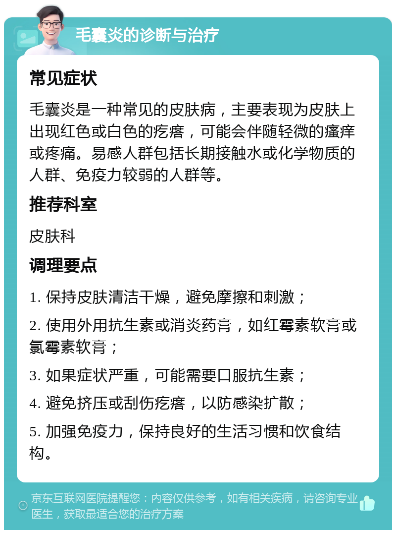 毛囊炎的诊断与治疗 常见症状 毛囊炎是一种常见的皮肤病，主要表现为皮肤上出现红色或白色的疙瘩，可能会伴随轻微的瘙痒或疼痛。易感人群包括长期接触水或化学物质的人群、免疫力较弱的人群等。 推荐科室 皮肤科 调理要点 1. 保持皮肤清洁干燥，避免摩擦和刺激； 2. 使用外用抗生素或消炎药膏，如红霉素软膏或氯霉素软膏； 3. 如果症状严重，可能需要口服抗生素； 4. 避免挤压或刮伤疙瘩，以防感染扩散； 5. 加强免疫力，保持良好的生活习惯和饮食结构。