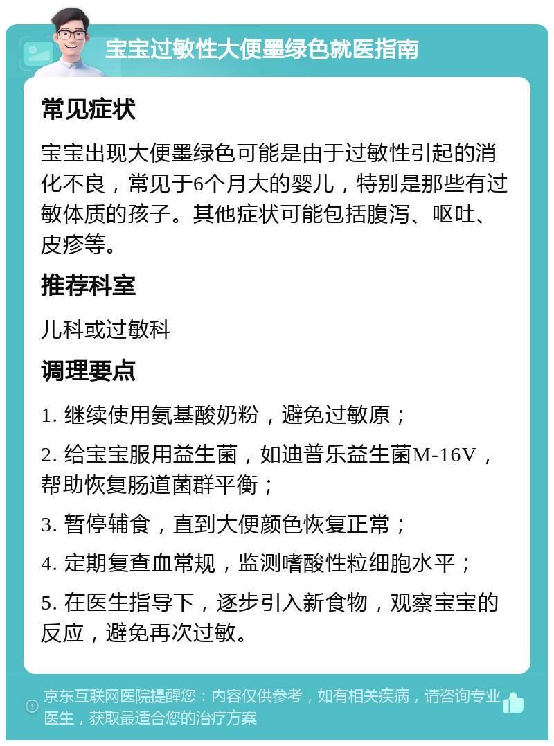 宝宝过敏性大便墨绿色就医指南 常见症状 宝宝出现大便墨绿色可能是由于过敏性引起的消化不良，常见于6个月大的婴儿，特别是那些有过敏体质的孩子。其他症状可能包括腹泻、呕吐、皮疹等。 推荐科室 儿科或过敏科 调理要点 1. 继续使用氨基酸奶粉，避免过敏原； 2. 给宝宝服用益生菌，如迪普乐益生菌M-16V，帮助恢复肠道菌群平衡； 3. 暂停辅食，直到大便颜色恢复正常； 4. 定期复查血常规，监测嗜酸性粒细胞水平； 5. 在医生指导下，逐步引入新食物，观察宝宝的反应，避免再次过敏。