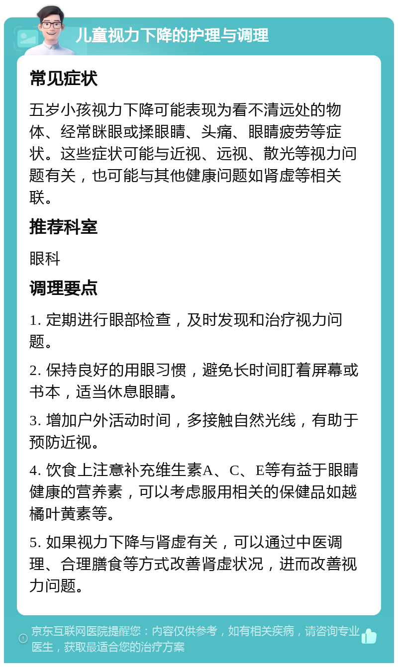 儿童视力下降的护理与调理 常见症状 五岁小孩视力下降可能表现为看不清远处的物体、经常眯眼或揉眼睛、头痛、眼睛疲劳等症状。这些症状可能与近视、远视、散光等视力问题有关，也可能与其他健康问题如肾虚等相关联。 推荐科室 眼科 调理要点 1. 定期进行眼部检查，及时发现和治疗视力问题。 2. 保持良好的用眼习惯，避免长时间盯着屏幕或书本，适当休息眼睛。 3. 增加户外活动时间，多接触自然光线，有助于预防近视。 4. 饮食上注意补充维生素A、C、E等有益于眼睛健康的营养素，可以考虑服用相关的保健品如越橘叶黄素等。 5. 如果视力下降与肾虚有关，可以通过中医调理、合理膳食等方式改善肾虚状况，进而改善视力问题。