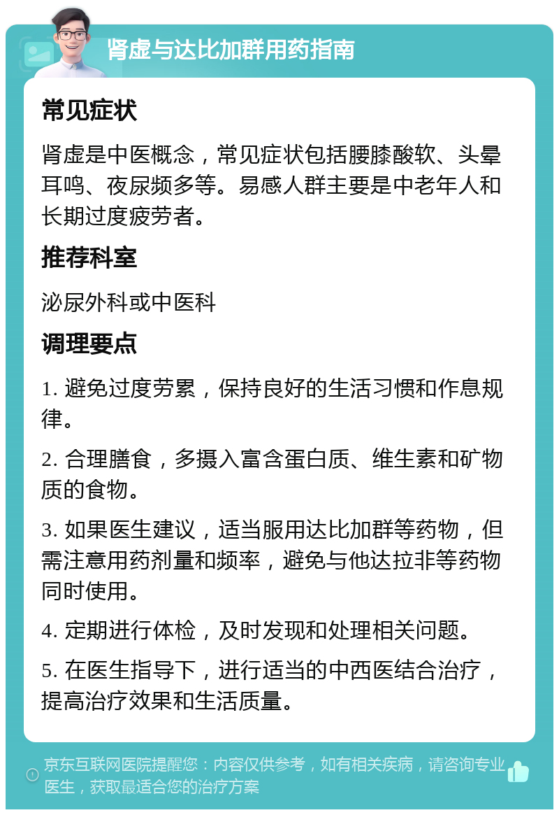 肾虚与达比加群用药指南 常见症状 肾虚是中医概念，常见症状包括腰膝酸软、头晕耳鸣、夜尿频多等。易感人群主要是中老年人和长期过度疲劳者。 推荐科室 泌尿外科或中医科 调理要点 1. 避免过度劳累，保持良好的生活习惯和作息规律。 2. 合理膳食，多摄入富含蛋白质、维生素和矿物质的食物。 3. 如果医生建议，适当服用达比加群等药物，但需注意用药剂量和频率，避免与他达拉非等药物同时使用。 4. 定期进行体检，及时发现和处理相关问题。 5. 在医生指导下，进行适当的中西医结合治疗，提高治疗效果和生活质量。