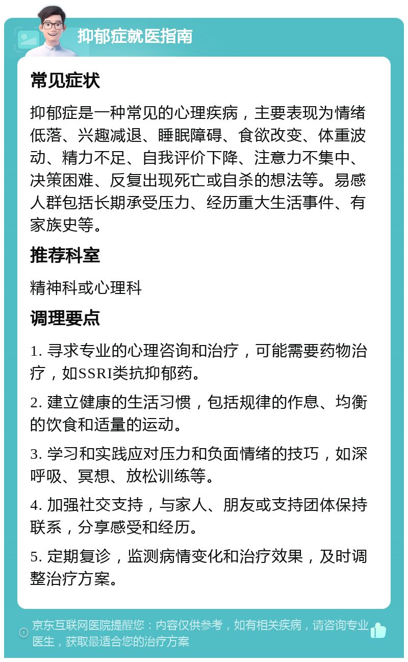 抑郁症就医指南 常见症状 抑郁症是一种常见的心理疾病，主要表现为情绪低落、兴趣减退、睡眠障碍、食欲改变、体重波动、精力不足、自我评价下降、注意力不集中、决策困难、反复出现死亡或自杀的想法等。易感人群包括长期承受压力、经历重大生活事件、有家族史等。 推荐科室 精神科或心理科 调理要点 1. 寻求专业的心理咨询和治疗，可能需要药物治疗，如SSRI类抗抑郁药。 2. 建立健康的生活习惯，包括规律的作息、均衡的饮食和适量的运动。 3. 学习和实践应对压力和负面情绪的技巧，如深呼吸、冥想、放松训练等。 4. 加强社交支持，与家人、朋友或支持团体保持联系，分享感受和经历。 5. 定期复诊，监测病情变化和治疗效果，及时调整治疗方案。