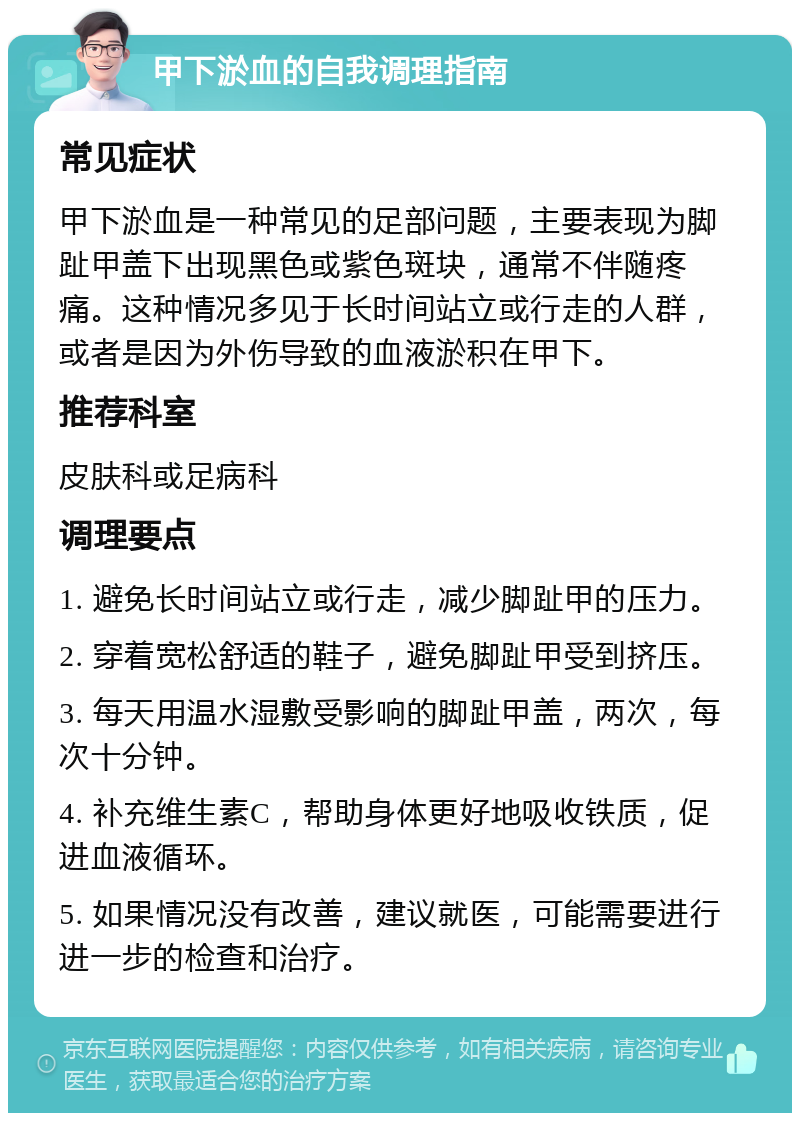 甲下淤血的自我调理指南 常见症状 甲下淤血是一种常见的足部问题，主要表现为脚趾甲盖下出现黑色或紫色斑块，通常不伴随疼痛。这种情况多见于长时间站立或行走的人群，或者是因为外伤导致的血液淤积在甲下。 推荐科室 皮肤科或足病科 调理要点 1. 避免长时间站立或行走，减少脚趾甲的压力。 2. 穿着宽松舒适的鞋子，避免脚趾甲受到挤压。 3. 每天用温水湿敷受影响的脚趾甲盖，两次，每次十分钟。 4. 补充维生素C，帮助身体更好地吸收铁质，促进血液循环。 5. 如果情况没有改善，建议就医，可能需要进行进一步的检查和治疗。