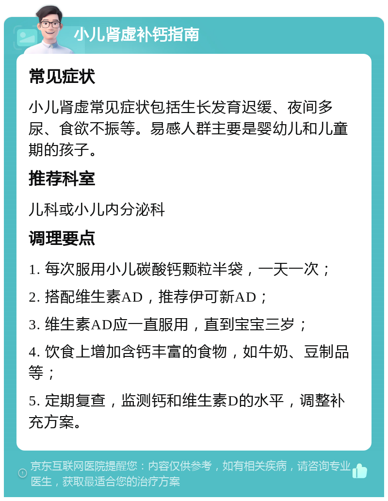 小儿肾虚补钙指南 常见症状 小儿肾虚常见症状包括生长发育迟缓、夜间多尿、食欲不振等。易感人群主要是婴幼儿和儿童期的孩子。 推荐科室 儿科或小儿内分泌科 调理要点 1. 每次服用小儿碳酸钙颗粒半袋，一天一次； 2. 搭配维生素AD，推荐伊可新AD； 3. 维生素AD应一直服用，直到宝宝三岁； 4. 饮食上增加含钙丰富的食物，如牛奶、豆制品等； 5. 定期复查，监测钙和维生素D的水平，调整补充方案。