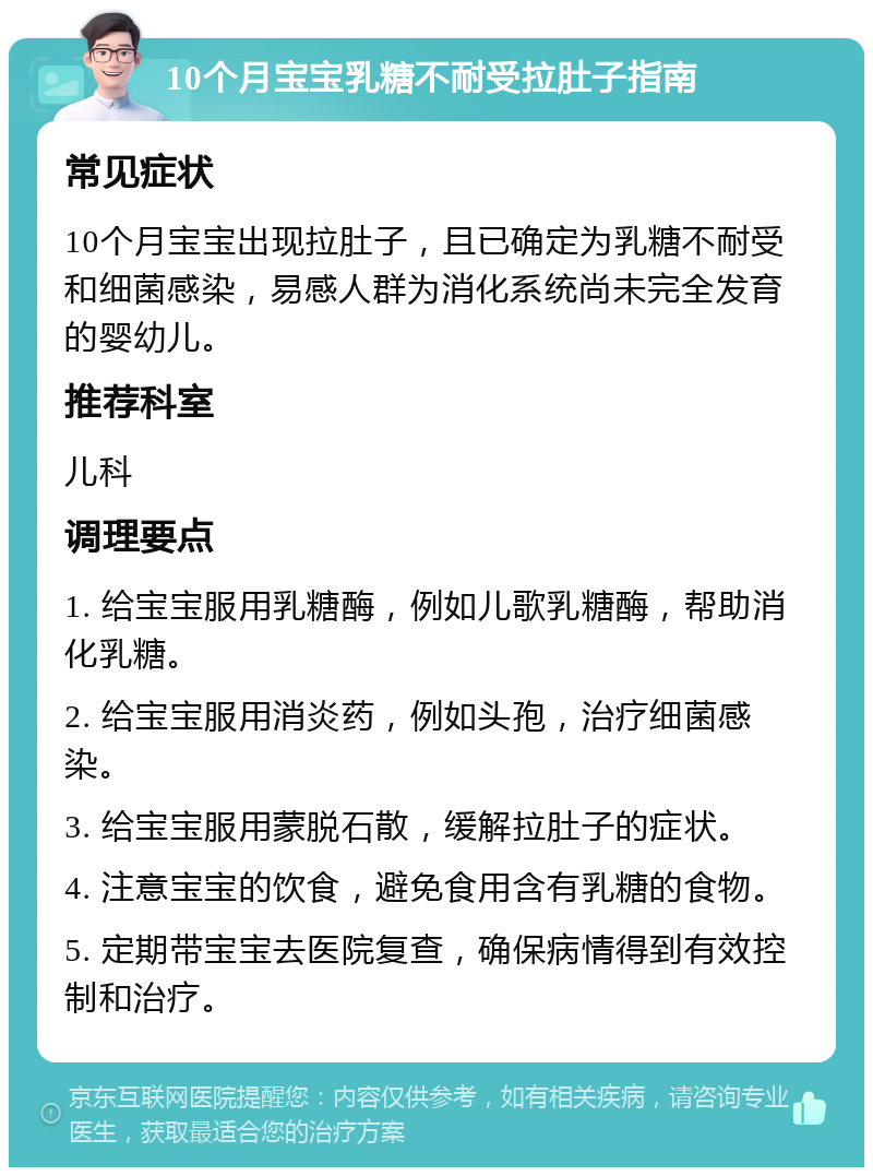 10个月宝宝乳糖不耐受拉肚子指南 常见症状 10个月宝宝出现拉肚子，且已确定为乳糖不耐受和细菌感染，易感人群为消化系统尚未完全发育的婴幼儿。 推荐科室 儿科 调理要点 1. 给宝宝服用乳糖酶，例如儿歌乳糖酶，帮助消化乳糖。 2. 给宝宝服用消炎药，例如头孢，治疗细菌感染。 3. 给宝宝服用蒙脱石散，缓解拉肚子的症状。 4. 注意宝宝的饮食，避免食用含有乳糖的食物。 5. 定期带宝宝去医院复查，确保病情得到有效控制和治疗。