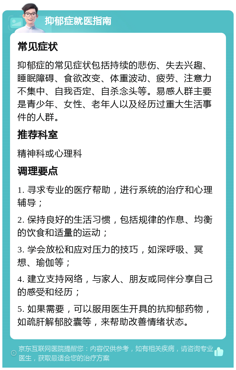 抑郁症就医指南 常见症状 抑郁症的常见症状包括持续的悲伤、失去兴趣、睡眠障碍、食欲改变、体重波动、疲劳、注意力不集中、自我否定、自杀念头等。易感人群主要是青少年、女性、老年人以及经历过重大生活事件的人群。 推荐科室 精神科或心理科 调理要点 1. 寻求专业的医疗帮助，进行系统的治疗和心理辅导； 2. 保持良好的生活习惯，包括规律的作息、均衡的饮食和适量的运动； 3. 学会放松和应对压力的技巧，如深呼吸、冥想、瑜伽等； 4. 建立支持网络，与家人、朋友或同伴分享自己的感受和经历； 5. 如果需要，可以服用医生开具的抗抑郁药物，如疏肝解郁胶囊等，来帮助改善情绪状态。